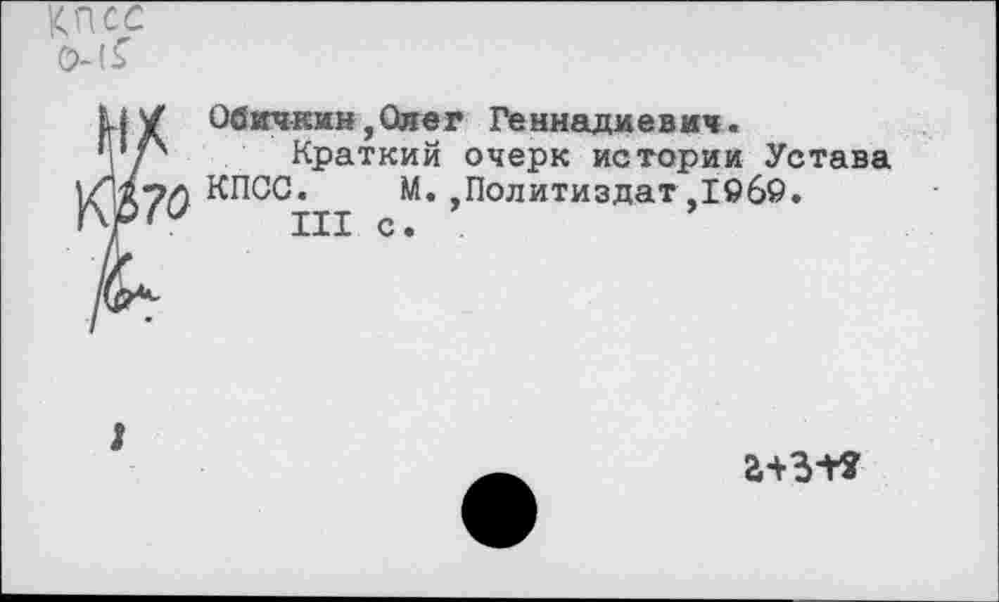 ﻿КПСС 0-1^
i
Обичкин,Ожег Геннадиевич.
Краткий очерк истории Устава КПСС. М. Политиздат.1969.
III с.
